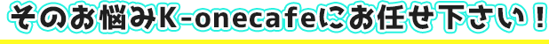 そのお悩みK-onecafeにお任せ下さい！