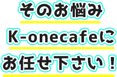 そのお悩みK-onecafeにお任せ下さい！
